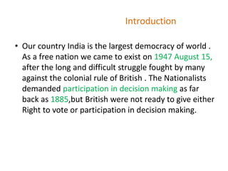 Introduction
• Our country India is the largest democracy of world .
As a free nation we came to exist on 1947 August 15,
after the long and difficult struggle fought by many
against the colonial rule of British . The Nationalists
demanded participation in decision making as far
back as 1885,but British were not ready to give either
Right to vote or participation in decision making.
 
