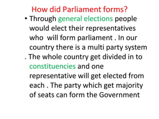 How did Parliament forms?
• Through general elections people
would elect their representatives
who will form parliament . In our
country there is a multi party system
. The whole country get divided in to
constituencies and one
representative will get elected from
each . The party which get majority
of seats can form the Government
 