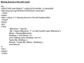 Moving Around a File with fseek()
•EX:
<!DOCTYPE html PUBLIC "-//W3C//DTD XHTML 1.0 Strict//EN"
"http://www.w3.org/TR/xhtml1/DTD/xhtml1-strict.dtd">
<html>
<head>
<title> Listing 11.11 Moving Around a File with fseek()</title>
</head>
<body>
<div>
<?php
$filename = "test.txt";
$fp = fopen( $filename, "r" ) or die("Couldn't open $filename");
$fsize = filesize($filename);
$halfway = (int)( $fsize / 2 );
print "Halfway point: $halfway <br/>n";
fseek( $fp, $halfway );
$chunk = fread( $fp, ($fsize - $halfway) );
print $chunk;
?>
</div>
</body>
</html>
 