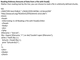 Reading Arbitrary Amounts of Data from a File with fread()
•Rather than reading text by the line, you can choose to read a file in arbitrarily defined chunks.
•EX:
<!DOCTYPE html PUBLIC "-//W3C//DTD XHTML 1.0 Strict//EN"
"http://www.w3.org/TR/xhtml1/DTD/xhtml1-strict.dtd">
<html>
<head>
<title>Listing 11.10 Reading a File with fread()</title>
</head>
<body>
<div>
<?php
$filename = "test.txt";
$fp = fopen( $filename, "r" ) or die("Couldn't open $filename");
while ( ! feof( $fp ) ) {
$chunk = fread( $fp,1 );
print "$chunk<br/>";
}
?>
</div>
</body>
</html>
 