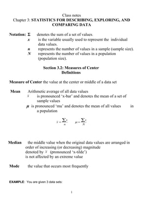 Class notes
Chapter 3: STATISTICS FOR DESCRIBING, EXPLORING, AND
COMPARING DATA
Notation: Σ denotes the sum of a set of values.
x is the variable usually used to represent the individual
data values.
n represents the number of values in a sample (sample size).
N represents the number of values in a population
(population size).
Section 3.2: Measures of Center
Definitions
Measure of Center the value at the center or middle of a data set
Mean Arithmetic average of all data values
x is pronounced ‘x-bar’ and denotes the mean of a set of
sample values
µ is pronounced ‘mu’ and denotes the mean of all values in
a population
n
x
x
∑=
N
x∑=µ
Median the middle value when the original data values are arranged in
order of increasing (or decreasing) magnitude
denoted by x~
(pronounced ‘x-tilde’)
is not affected by an extreme value
Mode the value that occurs most frequently
EXAMPLE: You are given 3 data sets:
1
 