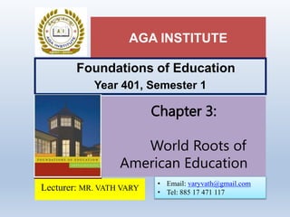 AGA INSTITUTE
Foundations of Education
Year 401, Semester 1
Lecturer: MR. VATH VARY
Chapter 3:
World Roots of
American Education
• Email: varyvath@gmail.com
• Tel: 885 17 471 117
 