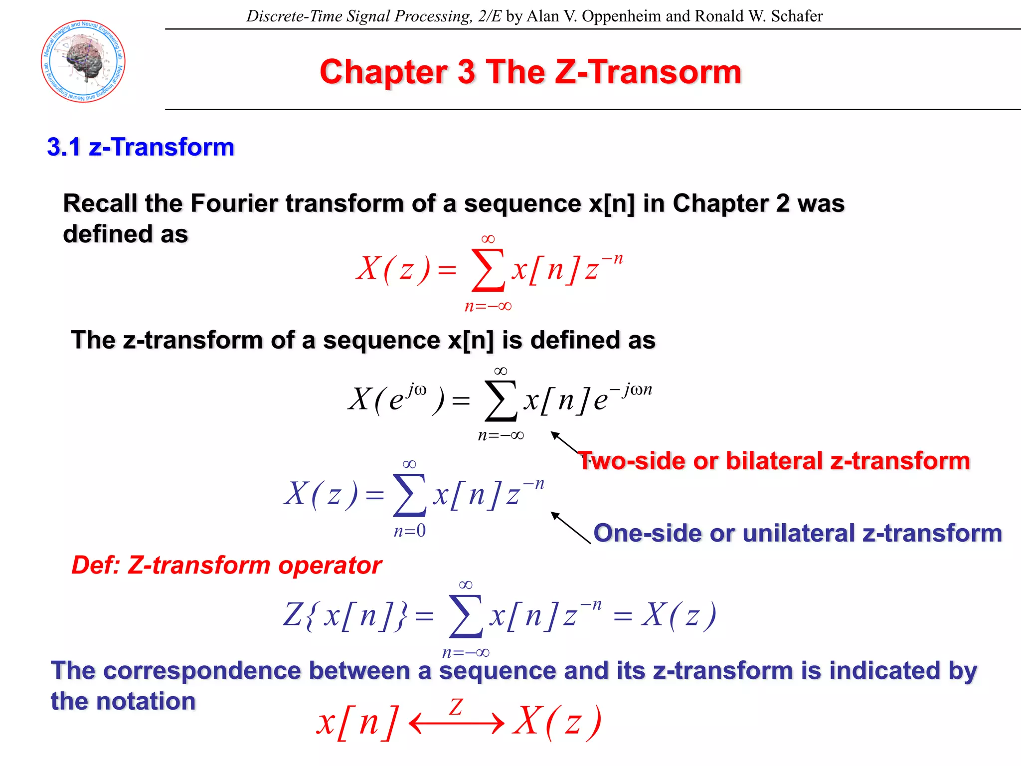 Discrete-Time Signal Processing, 2/E by Alan V. Oppenheim and Ronald W. Schafer
Chapter 3 The Z-Transorm
Def: Z-transform operator
Two-side or bilateral z-transform
One-side or unilateral z-transform
3.1 z-Transform
Recall the Fourier transform of a sequence x[n] in Chapter 2 was
defined as
∑
∞
−∞
=
ω
−
ω
=
n
n
j
j
e
]
n
[
x
)
e
(
X
The z-transform of a sequence x[n] is defined as
∑
∞
−∞
=
−
=
n
n
z
]
n
[
x
)
z
(
X
∑
∞
=
−
=
0
n
n
z
]
n
[
x
)
z
(
X
)
z
(
X
z
]
n
[
x
]}
n
[
x
{
Z
n
n
=
= ∑
∞
−∞
=
−
The correspondence between a sequence and its z-transform is indicated by
the notation
)
z
(
X
]
n
[
x Z
⎯→
←
 