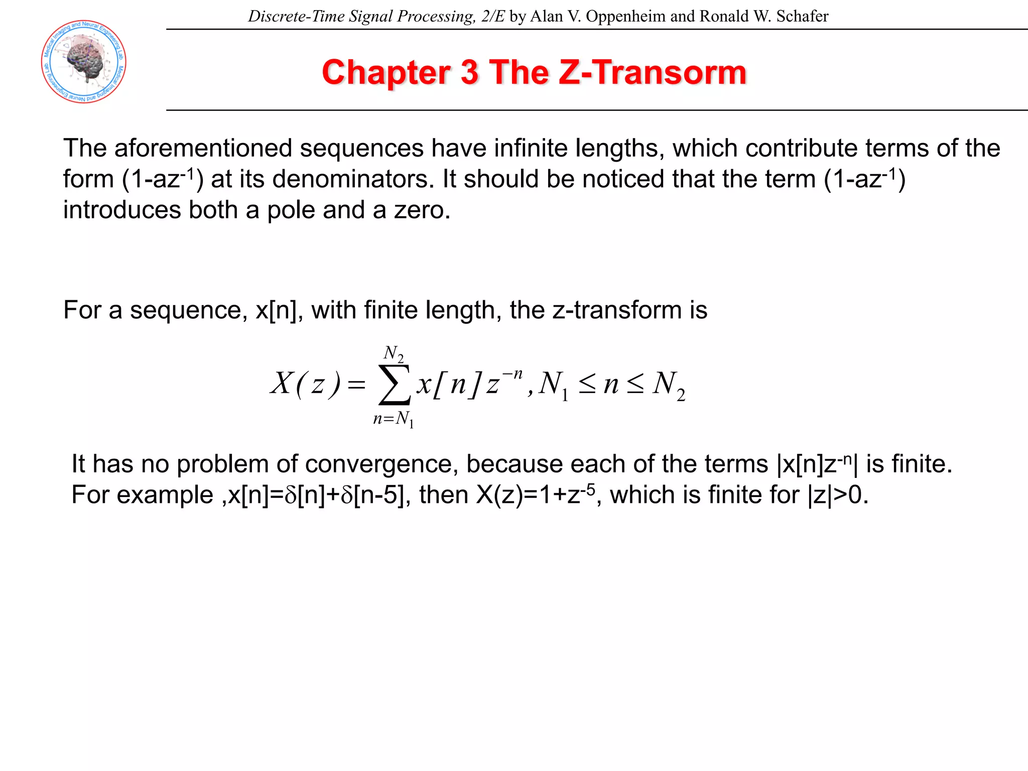 Discrete-Time Signal Processing, 2/E by Alan V. Oppenheim and Ronald W. Schafer
2
1
2
1
N
n
N
,
z
]
n
[
x
)
z
(
X
N
N
n
n
≤
≤
= ∑
=
−
Chapter 3 The Z-Transorm
For a sequence, x[n], with finite length, the z-transform is
It has no problem of convergence, because each of the terms |x[n]z-n| is finite.
For example ,x[n]=δ[n]+δ[n-5], then X(z)=1+z-5, which is finite for |z|>0.
The aforementioned sequences have infinite lengths, which contribute terms of the
form (1-az-1) at its denominators. It should be noticed that the term (1-az-1)
introduces both a pole and a zero.
 