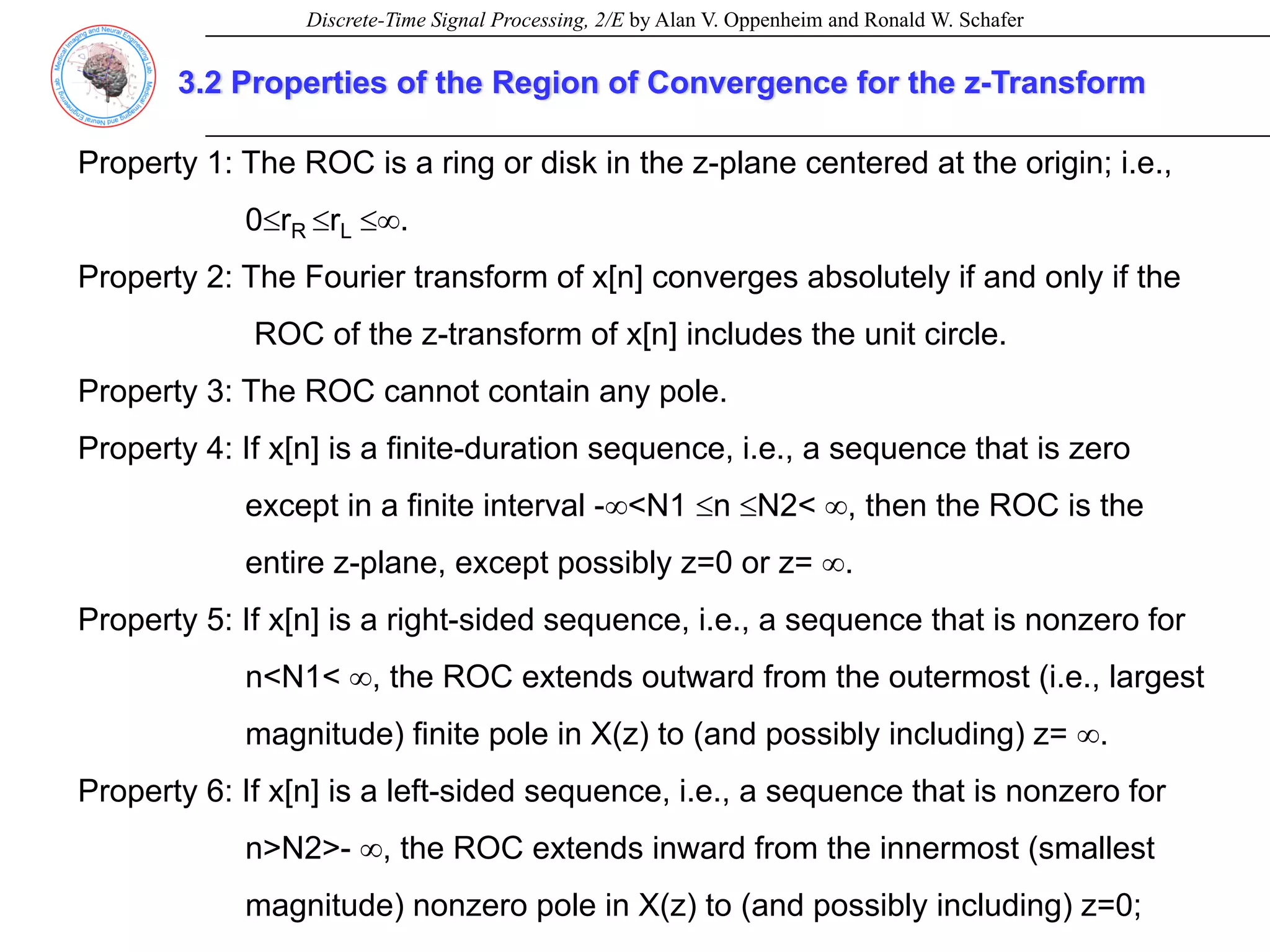 Discrete-Time Signal Processing, 2/E by Alan V. Oppenheim and Ronald W. Schafer
3.2 Properties of the Region of Convergence for the z-Transform
Property 1: The ROC is a ring or disk in the z-plane centered at the origin; i.e.,
0≤rR ≤rL ≤∞.
Property 2: The Fourier transform of x[n] converges absolutely if and only if the
ROC of the z-transform of x[n] includes the unit circle.
Property 3: The ROC cannot contain any pole.
Property 4: If x[n] is a finite-duration sequence, i.e., a sequence that is zero
except in a finite interval -∞<N1 ≤n ≤N2< ∞, then the ROC is the
entire z-plane, except possibly z=0 or z= ∞.
Property 5: If x[n] is a right-sided sequence, i.e., a sequence that is nonzero for
n<N1< ∞, the ROC extends outward from the outermost (i.e., largest
magnitude) finite pole in X(z) to (and possibly including) z= ∞.
Property 6: If x[n] is a left-sided sequence, i.e., a sequence that is nonzero for
n>N2>- ∞, the ROC extends inward from the innermost (smallest
magnitude) nonzero pole in X(z) to (and possibly including) z=0;
 