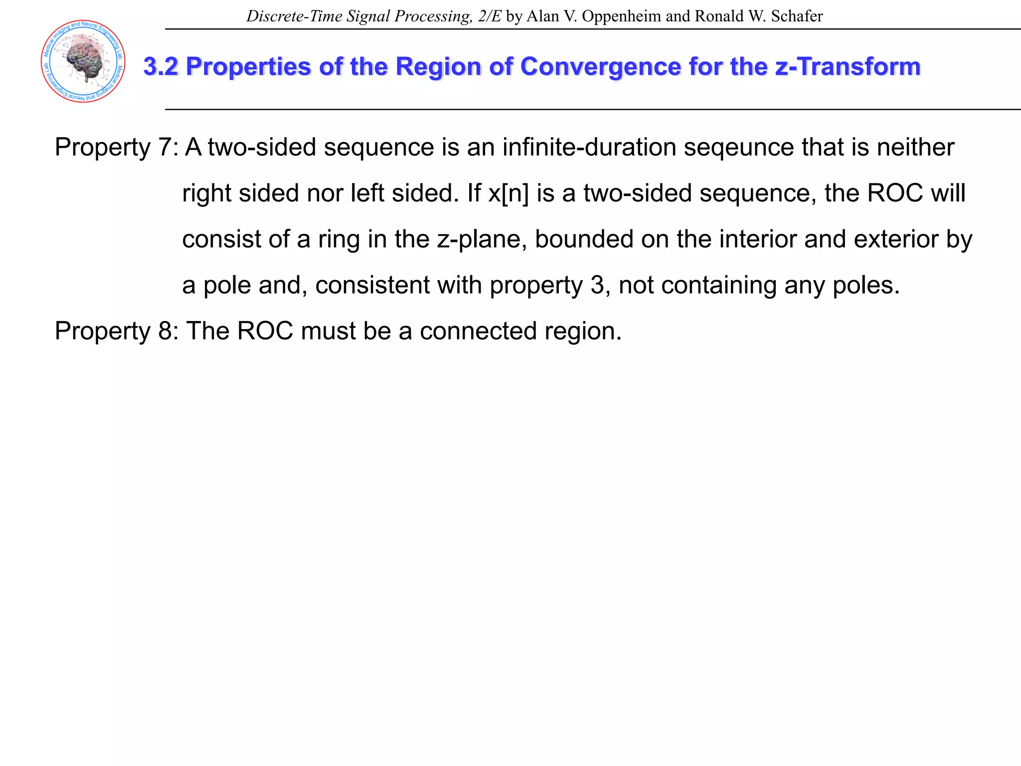 Discrete-Time Signal Processing, 2/E by Alan V. Oppenheim and Ronald W. Schafer
3.2 Properties of the Region of Convergence for the z-Transform
Property 7: A two-sided sequence is an infinite-duration seqeunce that is neither
right sided nor left sided. If x[n] is a two-sided sequence, the ROC will
consist of a ring in the z-plane, bounded on the interior and exterior by
a pole and, consistent with property 3, not containing any poles.
Property 8: The ROC must be a connected region.
 