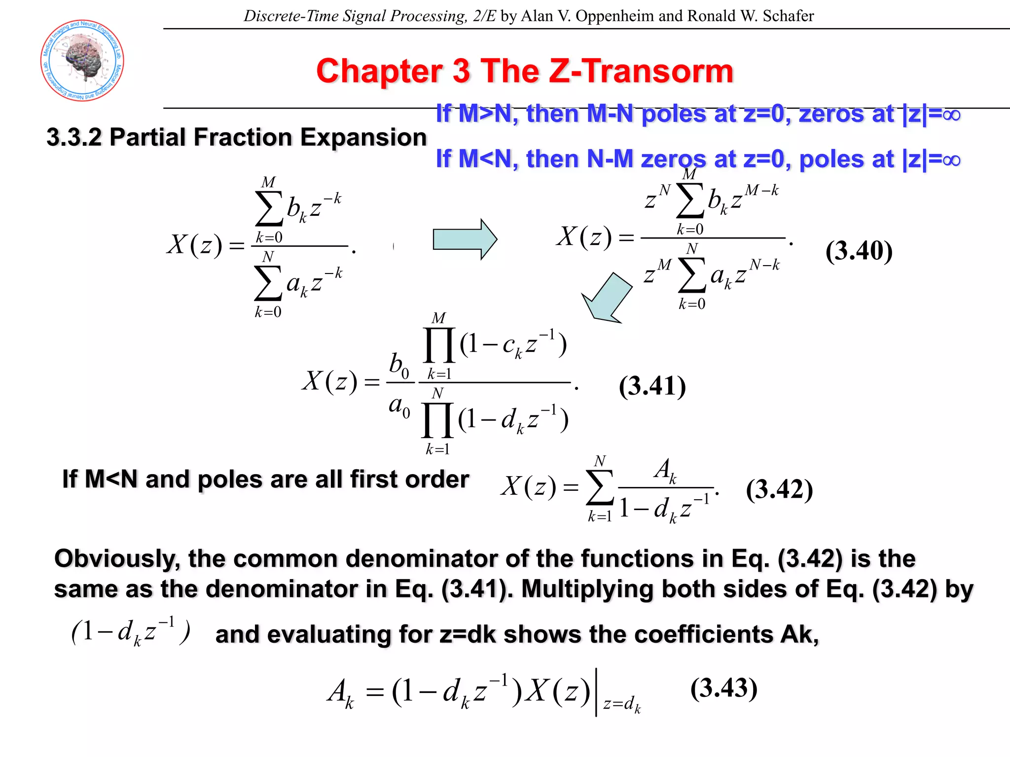Discrete-Time Signal Processing, 2/E by Alan V. Oppenheim and Ronald W. Schafer
Chapter 3 The Z-Transorm
3.3.2 Partial Fraction Expansion
0
0
( ) . (3.37)
M
k
k
k
N
k
k
k
b z
X z
a z
−
=
−
=
=
∑
∑
0
0
( ) . (3.38)
M
N M k
k
k
N
M N k
k
k
z b z
X z
z a z
−
=
−
=
=
∑
∑
1
0 1
1
0
1
(1 )
( ) . (3.39)
(1 )
M
k
k
N
k
k
c z
b
X z
a
d z
−
=
−
=
−
=
−
∏
∏
If M<N and poles are all first order
1
1
( ) . (3.40)
1
N
k
k k
A
X z
d z−
=
=
−
∑
Obviously, the common denominator of the functions in Eq. (3.42) is the
same as the denominator in Eq. (3.41). Multiplying both sides of Eq. (3.42) by
and evaluating for z=dk shows the coefficients Ak,
)
z
d
( k
1
1 −
−
1
(1 ) ( ) (3.41)
k
k k z d
A d z X z
−
=
= −
If M>N, then M-N poles at z=0, zeros at |z|=∞
If M<N, then N-M zeros at z=0, poles at |z|=∞
(3.42)
(3.41)
(3.40)
(3.43)
 