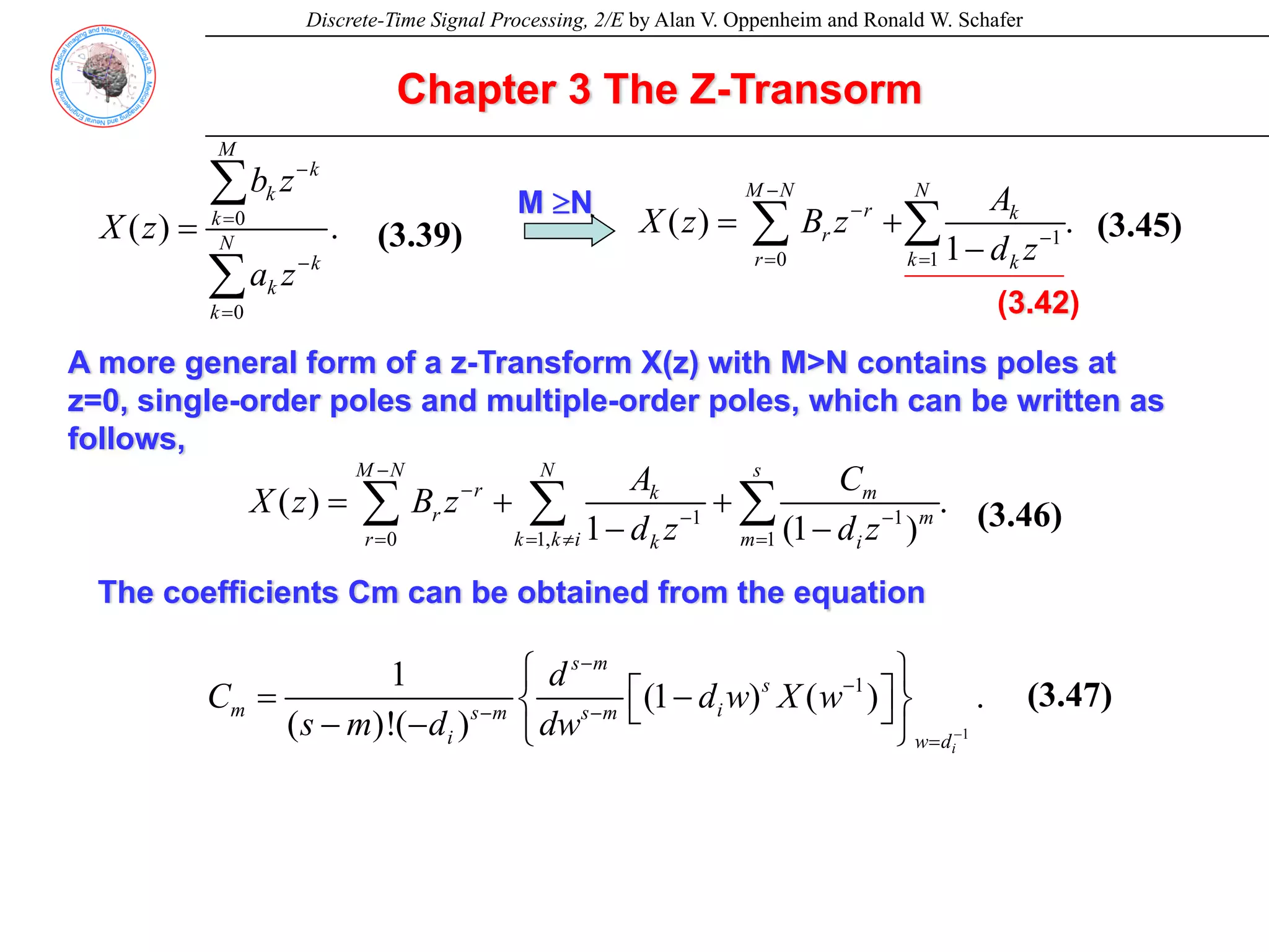 Discrete-Time Signal Processing, 2/E by Alan V. Oppenheim and Ronald W. Schafer
Chapter 3 The Z-Transorm
0
0
( ) . (3.37)
M
k
k
k
N
k
k
k
b z
X z
a z
−
=
−
=
=
∑
∑
1
0 1
( ) . (3.43)
1
M N N
r k
r
r k k
A
X z B z
d z
−
−
−
= =
= +
−
∑ ∑
(3.42)
M ≥N
A more general form of a z-Transform X(z) with M>N contains poles at
z=0, single-order poles and multiple-order poles, which can be written as
follows,
1 1
0 1, 1
( ) . (3.44)
1 (1 )
M N N s
r k m
r m
r k k i m
k i
A C
X z B z
d z d z
−
−
− −
= = ≠ =
= + +
− −
∑ ∑ ∑
The coefficients Cm can be obtained from the equation
1
1
1
(1 ) ( ) . (3.45)
( )!( )
i
s m
s
m i
s m s m
i w d
d
C d w X w
s m d dw −
−
−
− −
=
⎧ ⎫
⎡ ⎤
= −
⎨ ⎬
⎣ ⎦
− − ⎩ ⎭
(3.39) (3.45)
(3.47)
(3.46)
 