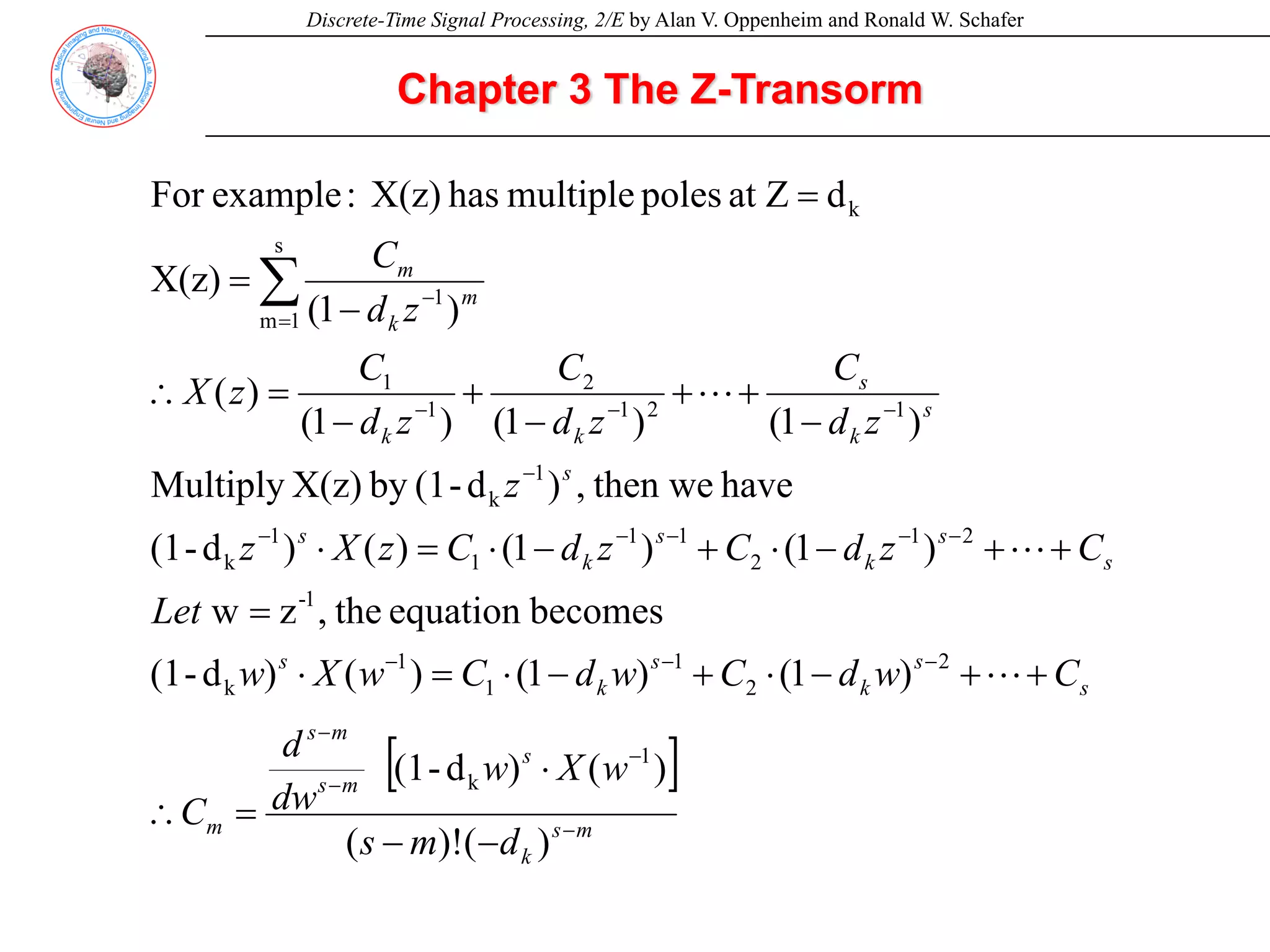 Discrete-Time Signal Processing, 2/E by Alan V. Oppenheim and Ronald W. Schafer
Chapter 3 The Z-Transorm
[ ]
m
s
k
s
m
s
m
s
m
s
s
k
s
k
s
s
s
k
s
k
s
s
s
k
s
k
k
m
k
m
d
m
s
w
X
w
dw
d
C
C
w
d
C
w
d
C
w
X
w
Let
C
z
d
C
z
d
C
z
X
z
z
z
d
C
z
d
C
z
d
C
z
X
z
d
C
−
−
−
−
−
−
−
−
−
−
−
−
−
−
−
−
=
−
−
−
⋅
=
∴
+
+
−
⋅
+
−
⋅
=
⋅
=
+
+
−
⋅
+
−
⋅
=
⋅
−
+
+
−
+
−
=
∴
−
=
=
∑
)
(
)!
(
)
(
)
d
-
(1
)
1
(
)
1
(
)
(
)
d
-
(1
becomes
equation
the
,
z
w
)
1
(
)
1
(
)
(
)
d
-
(1
have
then we
,
)
d
-
(1
by
X(z)
Multiply
)
1
(
)
1
(
)
1
(
)
(
)
1
(
X(z)
d
at Z
poles
multiple
has
X(z)
:
example
For
1
k
2
2
1
1
1
k
1
-
2
1
2
1
1
1
1
k
1
k
1
2
1
2
1
1
s
1
m
1
k
L
L
L
 
