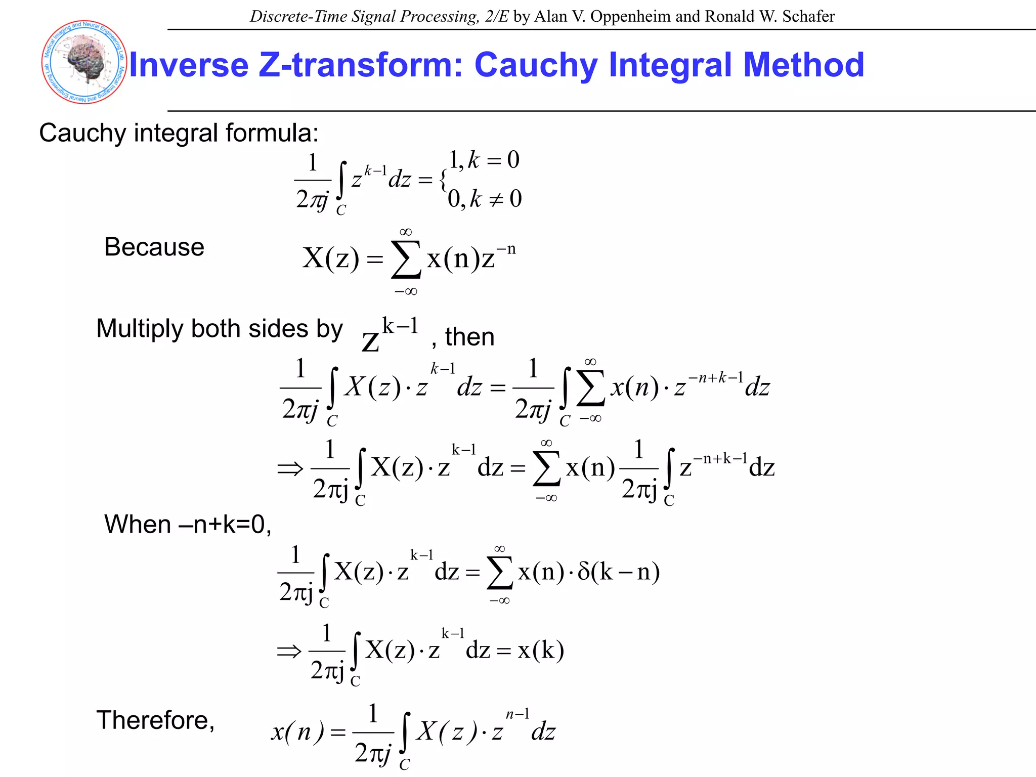 Discrete-Time Signal Processing, 2/E by Alan V. Oppenheim and Ronald W. Schafer
Inverse Z-transform: Cauchy Integral Method
Cauchy integral formula:
∫ ≠
=
=
−
C
k
k
k
dz
z
j 0
,
0
0
,
1
{
2
1 1
π
Because
∑
∞
∞
−
−
= n
z
)
n
(
x
)
z
(
X
Multiply both sides by 1
k
z −
, then
dz
z
n
x
j
π
dz
z
z
X
j
π C
k
n
k
C
∫∑
∫
∞
∞
−
−
+
−
−
⋅
=
⋅ 1
1
)
(
2
1
)
(
2
1
∫
∑
∫
−
+
−
∞
∞
−
−
π
=
⋅
π
⇒
C
1
k
n
1
k
C
dz
z
j
2
1
)
n
(
x
dz
z
)
z
(
X
j
2
1
When –n+k=0,
)
k
(
x
dz
z
)
z
(
X
j
2
1
)
n
k
(
)
n
(
x
dz
z
)
z
(
X
j
2
1
1
k
C
1
k
C
=
⋅
π
⇒
−
δ
⋅
=
⋅
π
−
∞
∞
−
−
∫
∑
∫
Therefore, dz
z
)
z
(
X
j
)
n
(
x
n
C
1
2
1 −
∫ ⋅
π
=
 