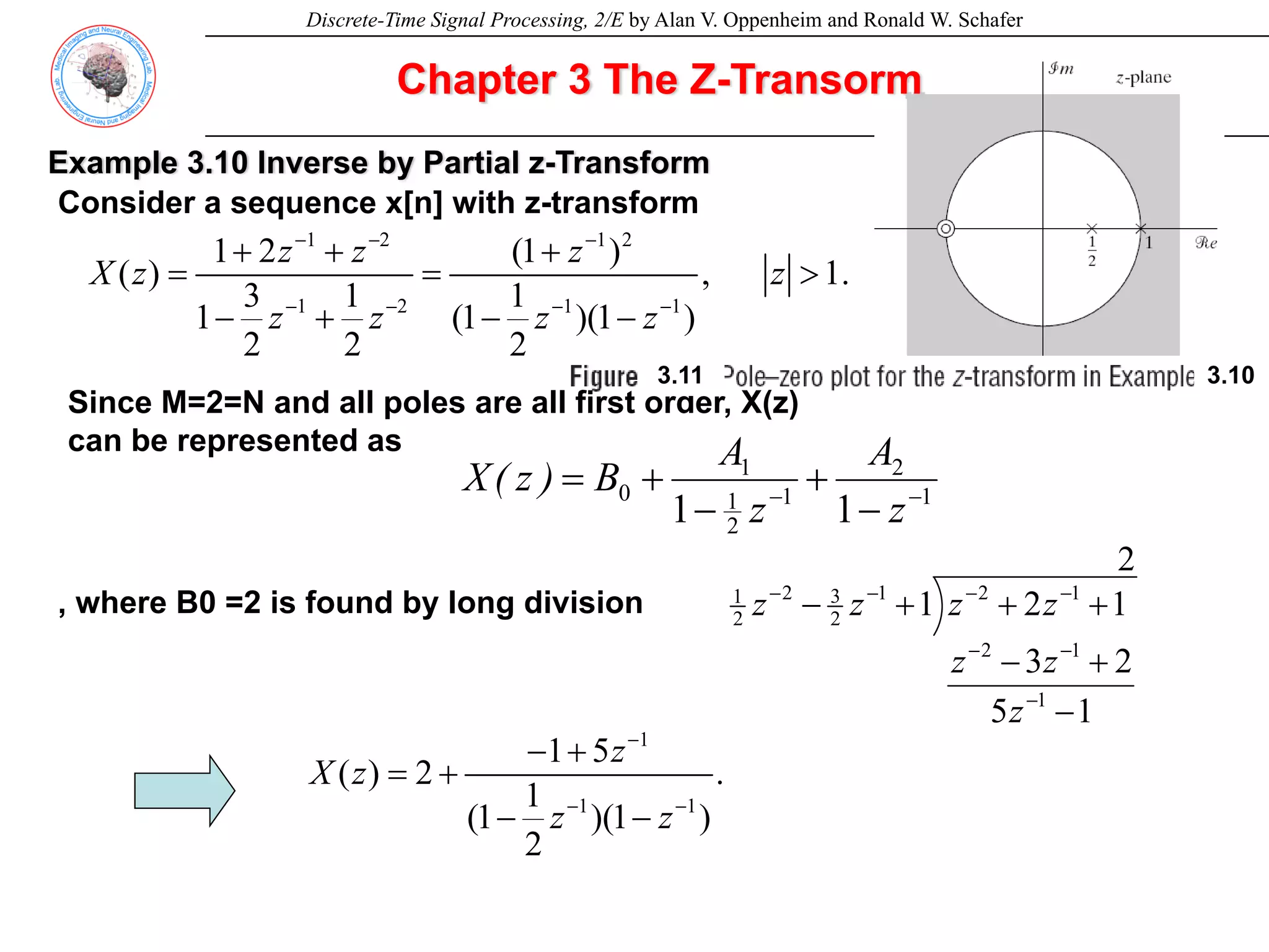 Discrete-Time Signal Processing, 2/E by Alan V. Oppenheim and Ronald W. Schafer
Chapter 3 The Z-Transorm
Example 3.10 Inverse by Partial z-Transform
Consider a sequence x[n] with z-transform
1 2 1 2
1 2 1 1
1 2 (1 )
( ) , 1.
3 1 1
1 (1 )(1 )
2 2 2
z z z
X z z
z z z z
− − −
− − − −
+ + +
= = >
− + − −
1
2
1
2
1
1
0
1
1 −
−
−
+
−
+
=
z
A
z
A
B
)
z
(
X
Since M=2=N and all poles are all first order, X(z)
can be represented as
2
1
5
2
3
1
2
1
1
1
2
1
2
1
2
3
2
2
1
−
+
−
+
+
+
−
−
−
−
−
−
−
−
z
z
z
z
z
z
z
, where B0 =2 is found by long division
1
1 1
1 5
( ) 2 . (3.47)
1
(1 )(1 )
2
z
X z
z z
−
− −
− +
= +
− −
3.11 3.10
 