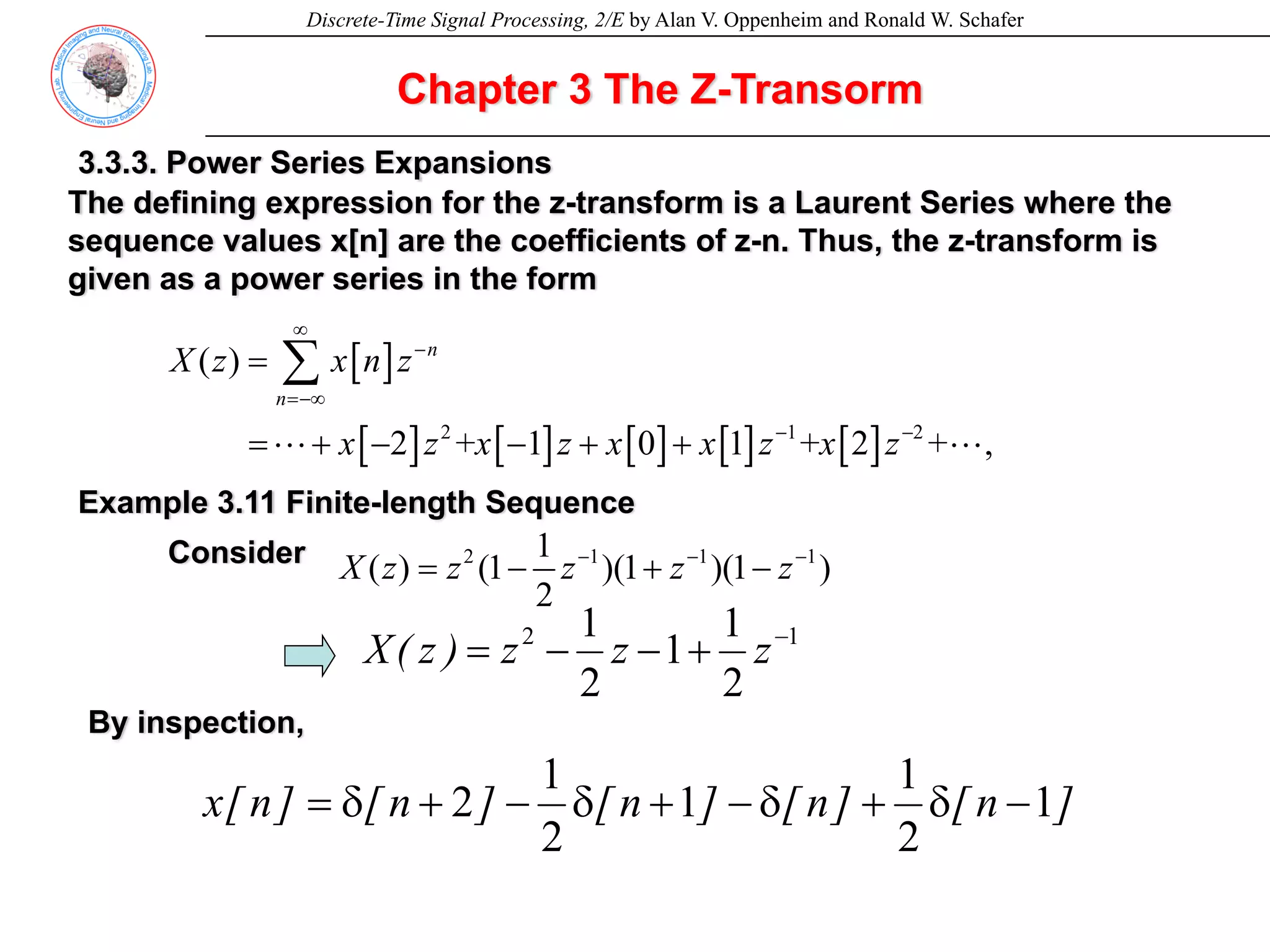 Discrete-Time Signal Processing, 2/E by Alan V. Oppenheim and Ronald W. Schafer
Chapter 3 The Z-Transorm
[ ]
[ ] [ ] [ ] [ ] [ ]
2 1 2
( )
2 + 1 0 1 + 2 + , (3.49)
n
n
X z x n z
x z x z x x z x z
∞
−
=−∞
− −
=
= + − − + +
∑
L L
3.3.3. Power Series Expansions
The defining expression for the z-transform is a Laurent Series where the
sequence values x[n] are the coefficients of z-n. Thus, the z-transform is
given as a power series in the form
2 1 1 1
1
( ) (1 )(1 )(1 ) (3.50)
2
X z z z z z
− − −
= − + −
Example 3.11 Finite-length Sequence
Consider
1
2
2
1
1
2
1 −
+
−
−
= z
z
z
)
z
(
X
By inspection,
]
n
[
]
n
[
]
n
[
]
n
[
]
n
[
x 1
2
1
1
2
1
2 −
δ
+
δ
−
+
δ
−
+
δ
=
 