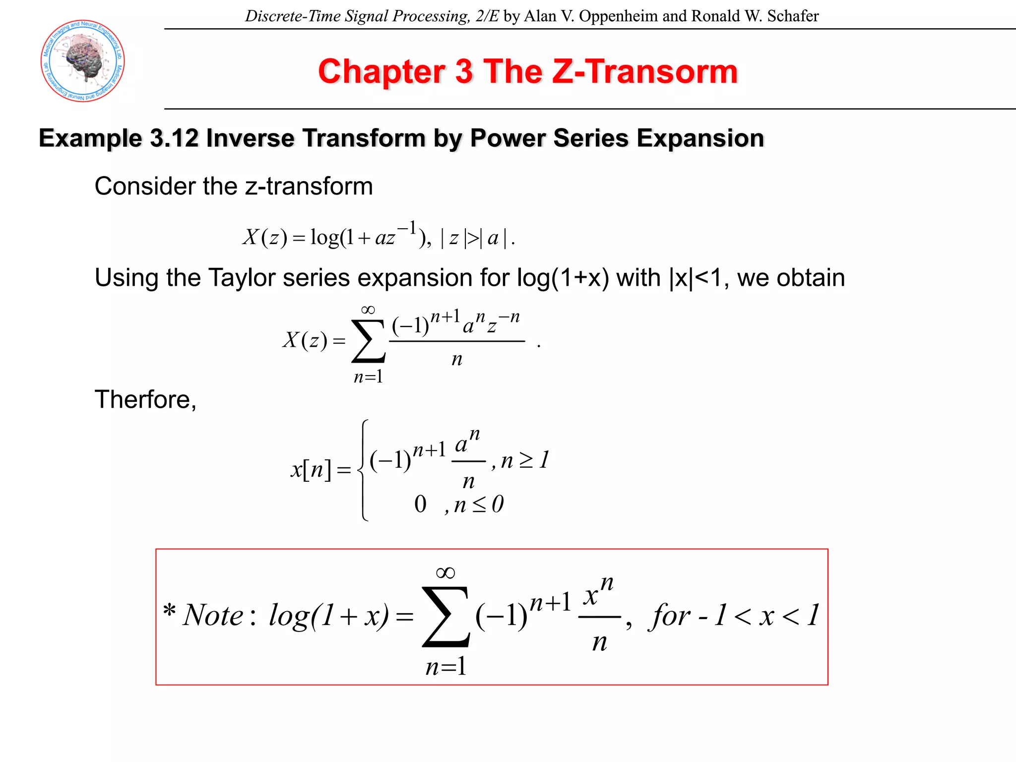 Discrete-Time Signal Processing, 2/E by Alan V. Oppenheim and Ronald W. Schafer
Discrete-Time Signal Processing, 2/E by Alan V. Oppenheim and Ronald W. Schafer
Chapter 3 The Z-Transorm
Example 3.12 Inverse Transform by Power Series Expansion
Consider the z-transform
Using the Taylor series expansion for log(1+x) with |x|<1, we obtain
Therfore,
.
|
a
|
|
z
|
az
z
X >
+
= −
),
1
log(
)
( 1
.
n
z
a
z
X
n
n
n
n
∑
∞
=
−
+
−
=
1
1
)
1
(
)
(
⎪
⎩
⎪
⎨
⎧
≤
≥
−
=
+
0
n
,
1
n
,
n
a
n
x
n
n
0
)
1
(
]
[
1
1
x
1
-
for
n
x
x)
log(1
Note
n
n
n
<
<
−
=
+ ∑
∞
=
+
1
1
,
)
1
(
:
*
 