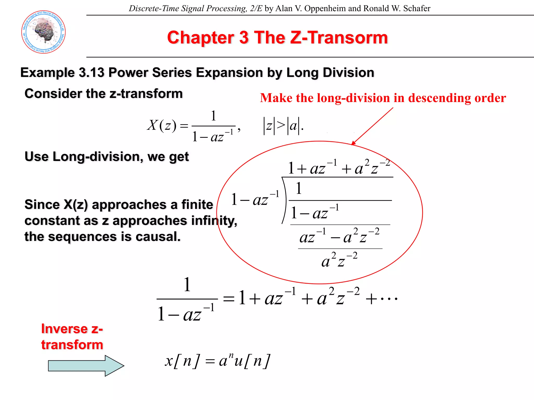 Discrete-Time Signal Processing, 2/E by Alan V. Oppenheim and Ronald W. Schafer
Chapter 3 The Z-Transorm
Example 3.13 Power Series Expansion by Long Division
1
1
( ) , > . (3.53)
1
X z z a
az−
=
−
Consider the z-transform
Use Long-division, we get
Since X(z) approaches a finite
constant as z approaches infinity,
the sequences is causal.
2
2
1
2
2
2
2
1
1
1
1
1
1
1
−
−
−
−
−
−
−
+
+
−
−
−
z
a
az
z
a
z
a
az
az
az
L
+
+
+
=
−
−
−
−
2
2
1
1
1
1
1
z
a
az
az
Inverse z-
transform
]
n
[
u
a
]
n
[
x n
=
Make the long-division in descending order
 