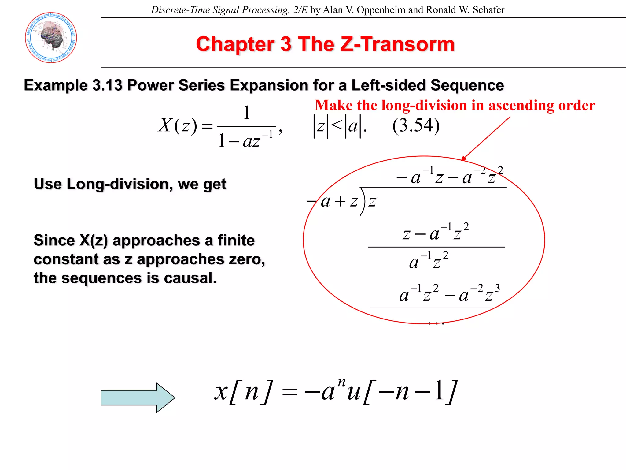 Discrete-Time Signal Processing, 2/E by Alan V. Oppenheim and Ronald W. Schafer
Chapter 3 The Z-Transorm
Example 3.13 Power Series Expansion for a Left-sided Sequence
1
1
( ) , < . (3.54)
1
X z z a
az−
=
−
2
2
1
3
2
2
1
2
1
2
1
z
a
z
a
z
a
z
a
z
a
z
a
z
z
z
a
−
−
−
−
−
−
−
−
−
−
+
−
L
Use Long-division, we get
Since X(z) approaches a finite
constant as z approaches zero,
the sequences is causal.
]
n
[
u
a
]
n
[
x n
1
−
−
−
=
Make the long-division in ascending order
 