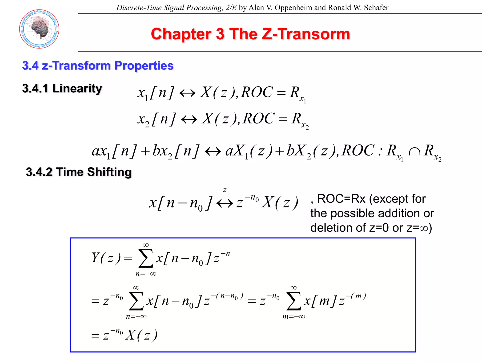 Discrete-Time Signal Processing, 2/E by Alan V. Oppenheim and Ronald W. Schafer
Chapter 3 The Z-Transorm
3.4 z-Transform Properties
3.4.1 Linearity
2
1
2
1
x
x
R
ROC
),
z
(
X
]
n
[
x
R
ROC
),
z
(
X
]
n
[
x
=
↔
=
↔
2
1
2
1
2
1 x
x R
R
:
ROC
),
z
(
bX
)
z
(
aX
]
n
[
bx
]
n
[
ax ∩
+
↔
+
3.4.2 Time Shifting
)
z
(
X
z
]
n
n
[
x n
z
0
0
−
↔
− , ROC=Rx (except for
the possible addition or
deletion of z=0 or z=∞)
)
z
(
X
z
z
]
m
[
x
z
z
]
n
n
[
x
z
z
]
n
n
[
x
)
z
(
Y
n
m
)
m
(
n
n
)
n
n
(
n
n
n
0
0
0
0
0
0
−
∞
−∞
=
−
−
∞
−∞
=
−
−
−
∞
−∞
=
−
=
=
−
=
−
=
∑
∑
∑
 