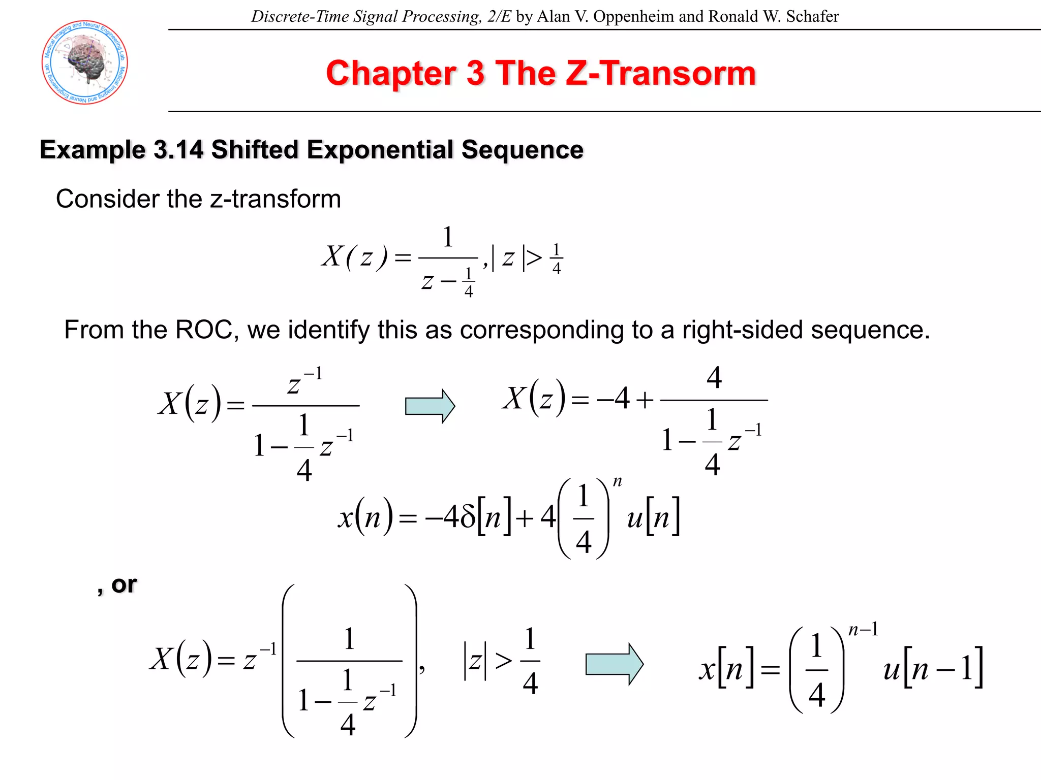 Discrete-Time Signal Processing, 2/E by Alan V. Oppenheim and Ronald W. Schafer
Chapter 3 The Z-Transorm
Example 3.14 Shifted Exponential Sequence
Consider the z-transform
4
1
4
1
1
>
−
= |
z
|
,
z
)
z
(
X
From the ROC, we identify this as corresponding to a right-sided sequence.
( )
1
1
4
1
1 −
−
−
=
z
z
z
X ( )
1
4
1
1
4
4
−
−
+
−
=
z
z
X
( ) [ ] [ ]
n
u
n
n
x
n
⎟
⎠
⎞
⎜
⎝
⎛
+
δ
−
=
4
1
4
4
, or
( )
4
1
,
4
1
1
1
1
1
>
⎟
⎟
⎟
⎟
⎠
⎞
⎜
⎜
⎜
⎜
⎝
⎛
−
=
−
−
z
z
z
z
X [ ] [ ]
1
4
1
1
−
⎟
⎠
⎞
⎜
⎝
⎛
=
−
n
u
n
x
n
 
