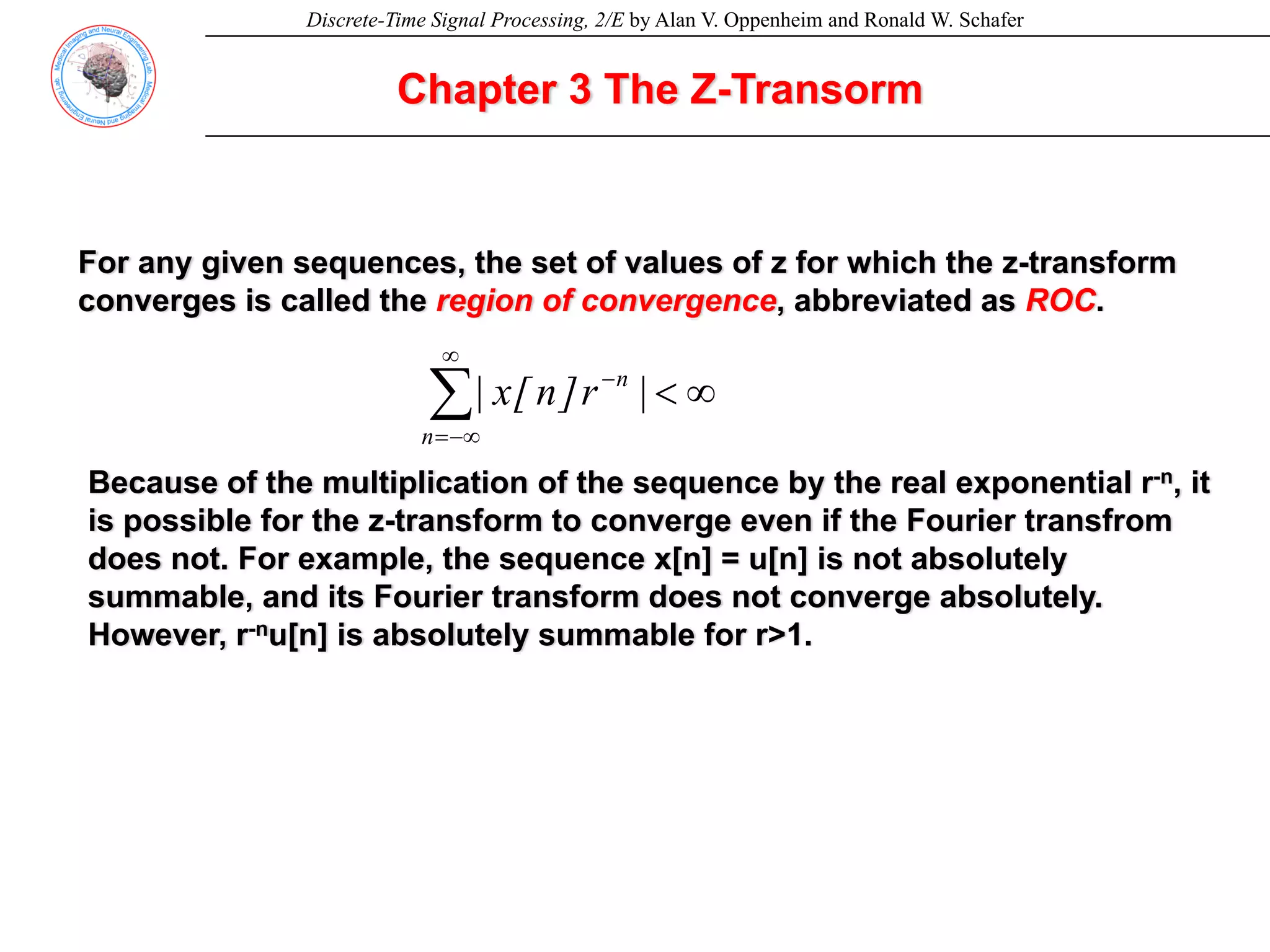 Discrete-Time Signal Processing, 2/E by Alan V. Oppenheim and Ronald W. Schafer
Chapter 3 The Z-Transorm
For any given sequences, the set of values of z for which the z-transform
converges is called the region of convergence, abbreviated as ROC.
∞
<
∑
∞
−∞
=
−
n
n
|
r
]
n
[
x
|
Because of the multiplication of the sequence by the real exponential r-n, it
is possible for the z-transform to converge even if the Fourier transfrom
does not. For example, the sequence x[n] = u[n] is not absolutely
summable, and its Fourier transform does not converge absolutely.
However, r-nu[n] is absolutely summable for r>1.
 