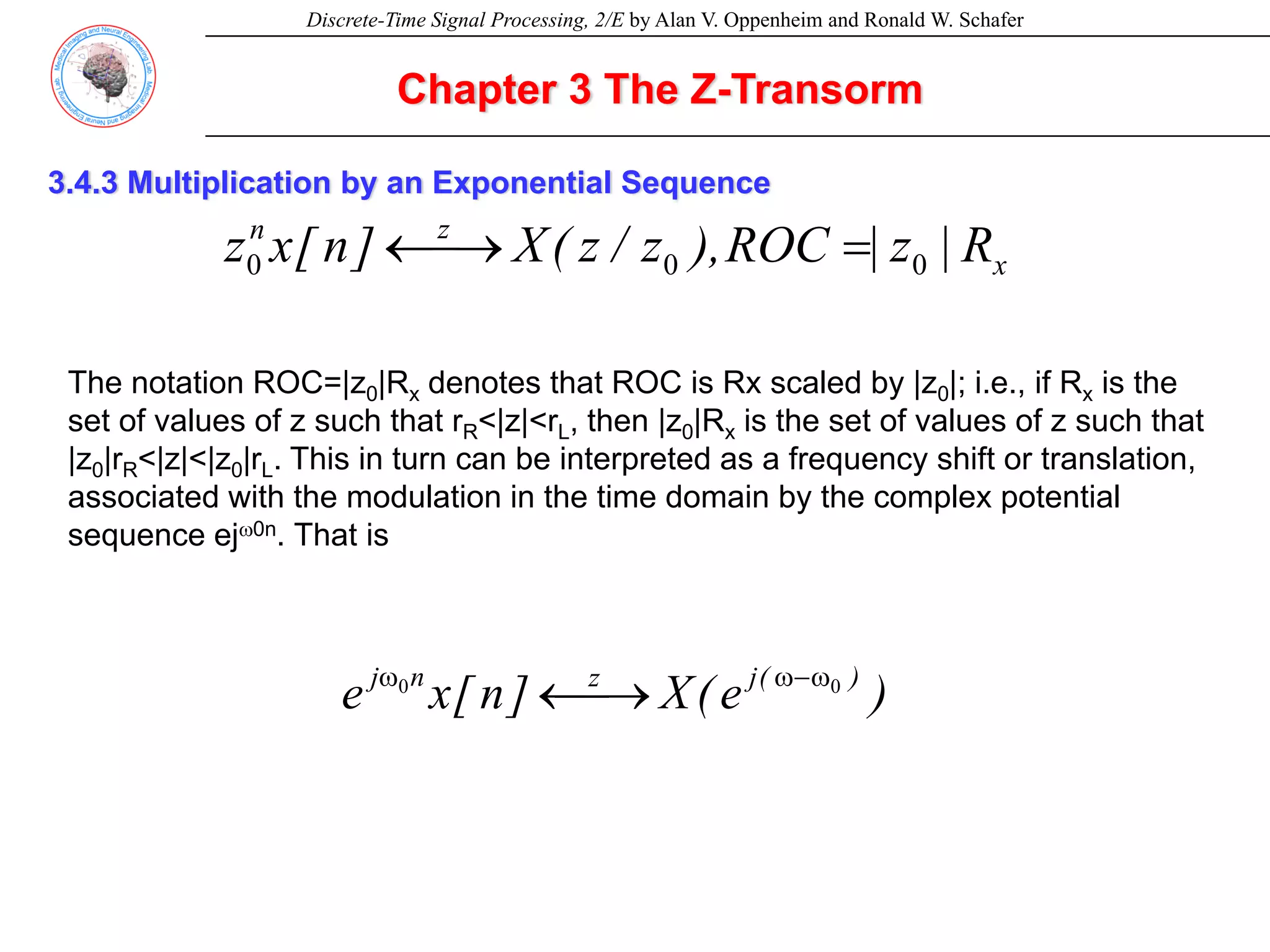 Discrete-Time Signal Processing, 2/E by Alan V. Oppenheim and Ronald W. Schafer
Chapter 3 The Z-Transorm
3.4.3 Multiplication by an Exponential Sequence
x
z
n
R
|
z
|
ROC
),
z
/
z
(
X
]
n
[
x
z 0
0
0 =
⎯→
←
The notation ROC=|z0|Rx denotes that ROC is Rx scaled by |z0|; i.e., if Rx is the
set of values of z such that rR<|z|<rL, then |z0|Rx is the set of values of z such that
|z0|rR<|z|<|z0|rL. This in turn can be interpreted as a frequency shift or translation,
associated with the modulation in the time domain by the complex potential
sequence ejω0n. That is
)
e
(
X
]
n
[
x
e )
(
j
z
n
j 0
0 ω
−
ω
ω
⎯→
←
 
