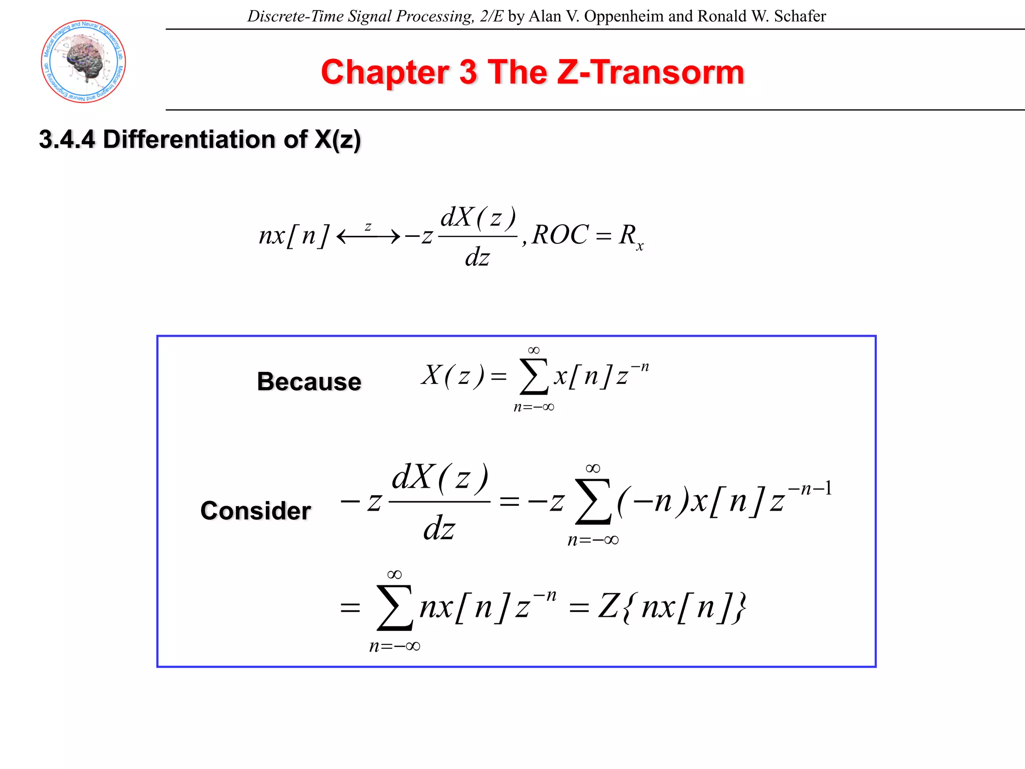 Discrete-Time Signal Processing, 2/E by Alan V. Oppenheim and Ronald W. Schafer
Chapter 3 The Z-Transorm
3.4.4 Differentiation of X(z)
x
z
R
ROC
,
dz
)
z
(
dX
z
]
n
[
nx =
−
⎯→
←
∑
∞
−∞
=
−
=
n
n
z
]
n
[
x
)
z
(
X
Because
]}
n
[
nx
{
Z
z
]
n
[
nx
z
]
n
[
x
)
n
(
z
dz
)
z
(
dX
z
n
n
n
n
=
=
−
−
=
−
∑
∑
∞
−∞
=
−
∞
−∞
=
−
− 1
Consider
 