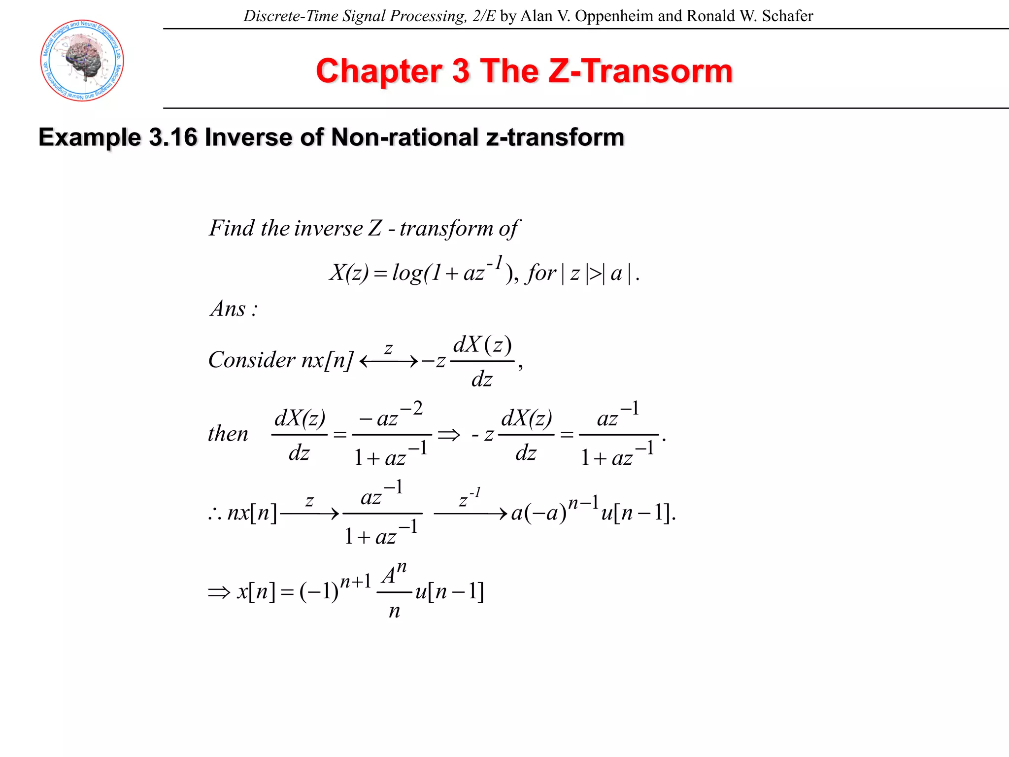 Discrete-Time Signal Processing, 2/E by Alan V. Oppenheim and Ronald W. Schafer
Example 3.16 Inverse of Non-rational z-transform
Chapter 3 The Z-Transorm
]
1
[
)
1
(
]
[
].
1
[
)
(
1
]
[
.
1
1
,
)
(
),
1
1
1
1
1
1
1
2
−
−
=
⇒
−
−
⎯
⎯→
⎯
+
⎯→
⎯
∴
+
=
⇒
+
−
=
−
⎯→
←
>
+
=
+
−
−
−
−
−
−
−
n
u
n
A
n
x
n
u
a
a
az
az
n
nx
az
az
dz
dX(z)
z
-
az
az
dz
dX(z)
then
dz
z
dX
z
nx[n]
Consider
:
Ans
.
|
a
|
|
z
|
for
az
log(1
X(z)
of
transform
-
Z
inverse
the
Find
n
n
n
z
z
z
1
-
1
-
 