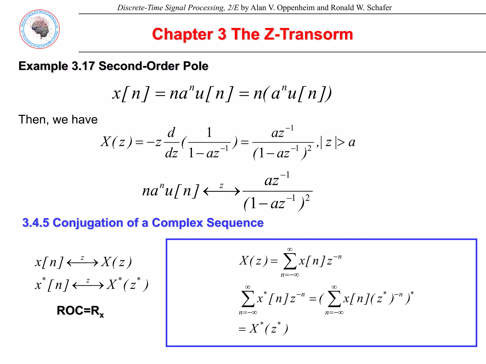 Discrete-Time Signal Processing, 2/E by Alan V. Oppenheim and Ronald W. Schafer
Chapter 3 The Z-Transorm
Example 3.17 Second-Order Pole
])
n
[
u
a
(
n
]
n
[
u
na
]
n
[
x n
n
=
=
Then, we have
a
|
z
|
,
)
az
(
az
)
az
(
dz
d
z
)
z
(
X >
−
=
−
−
= −
−
− 2
1
1
1
1
1
1
2
1
1
1 )
az
(
az
]
n
[
u
na z
n
−
−
−
⎯→
←
3.4.5 Conjugation of a Complex Sequence
)
z
(
X
)
)
z
](
n
[
x
(
z
]
n
[
x
z
]
n
[
x
)
z
(
X
*
*
*
n
n
*
n
n
*
n
n
=
=
=
∑
∑
∑
∞
−∞
=
−
∞
−∞
=
−
∞
−∞
=
−
)
z
(
X
]
n
[
x
)
z
(
X
]
n
[
x
*
*
z
*
z
⎯→
←
⎯→
←
ROC=Rx
 