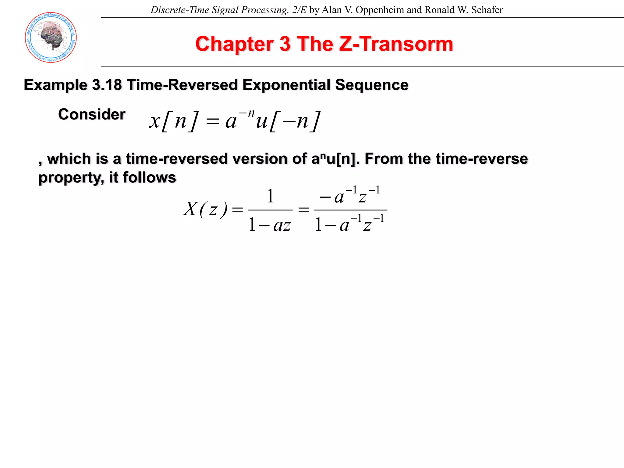 Discrete-Time Signal Processing, 2/E by Alan V. Oppenheim and Ronald W. Schafer
Chapter 3 The Z-Transorm
Example 3.18 Time-Reversed Exponential Sequence
Consider
]
n
[
u
a
]
n
[
x n
−
= −
, which is a time-reversed version of anu[n]. From the time-reverse
property, it follows
1
1
1
1
1
1
1
−
−
−
−
−
−
=
−
=
z
a
z
a
az
)
z
(
X
 