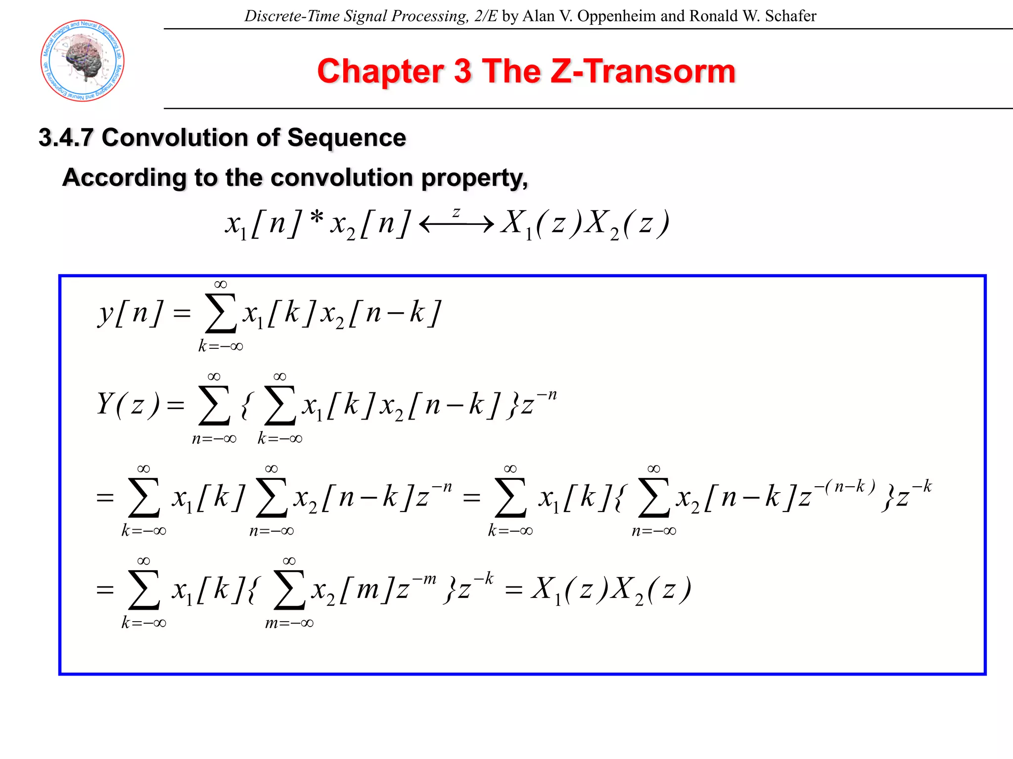 Discrete-Time Signal Processing, 2/E by Alan V. Oppenheim and Ronald W. Schafer
Chapter 3 The Z-Transorm
3.4.7 Convolution of Sequence
According to the convolution property,
)
z
(
X
)
z
(
X
]
n
[
x
*
]
n
[
x z
2
1
2
1 ⎯→
←
)
z
(
X
)
z
(
X
z
}
z
]
m
[
x
]{
k
[
x
z
}
z
]
k
n
[
x
]{
k
[
x
z
]
k
n
[
x
]
k
[
x
z
}
]
k
n
[
x
]
k
[
x
{
)
z
(
Y
]
k
n
[
x
]
k
[
x
]
n
[
y
k
m
k m
k
)
k
n
(
k n
n
k n
n
n k
k
2
1
2
1
2
1
2
1
2
1
2
1
=
=
−
=
−
=
−
=
−
=
−
−
∞
−∞
=
∞
−∞
=
−
−
−
∞
−∞
=
∞
−∞
=
−
∞
−∞
=
∞
−∞
=
−
∞
−∞
=
∞
−∞
=
∞
−∞
=
∑ ∑
∑ ∑
∑ ∑
∑ ∑
∑
 