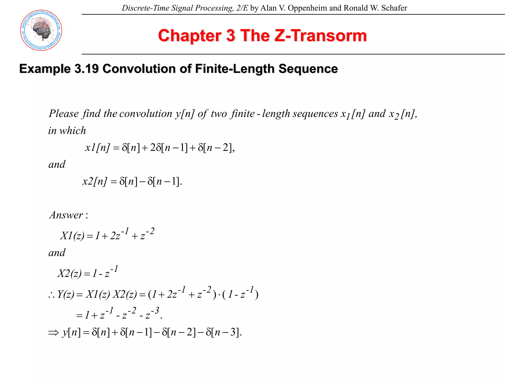 Discrete-Time Signal Processing, 2/E by Alan V. Oppenheim and Ronald W. Schafer
Example 3.19 Convolution of Finite-Length Sequence
Chapter 3 The Z-Transorm
].
3
[
]
2
[
]
1
[
]
[
]
[
.
)
(
)
(
:
].
1
[
]
[
],
2
[
]
1
[
2
]
[
−
δ
−
−
δ
−
−
δ
+
δ
=
⇒
+
=
⋅
+
+
=
=
∴
=
+
+
=
−
δ
−
δ
=
−
δ
+
−
δ
+
δ
=
n
n
n
n
n
y
z
-
z
-
z
1
z
-
1
z
2z
1
X2(z)
X1(z)
Y(z)
z
-
1
X2(z)
and
z
2z
1
X1(z)
Answer
n
n
x2[n]
and
n
n
n
x1[n]
which
in
[n],
x
and
[n]
x
sequences
length
-
finite
two
of
y[n]
n
convolutio
the
find
Please
3
-
2
-
1
-
1
-
2
-
1
-
1
-
2
-
1
-
2
1
 