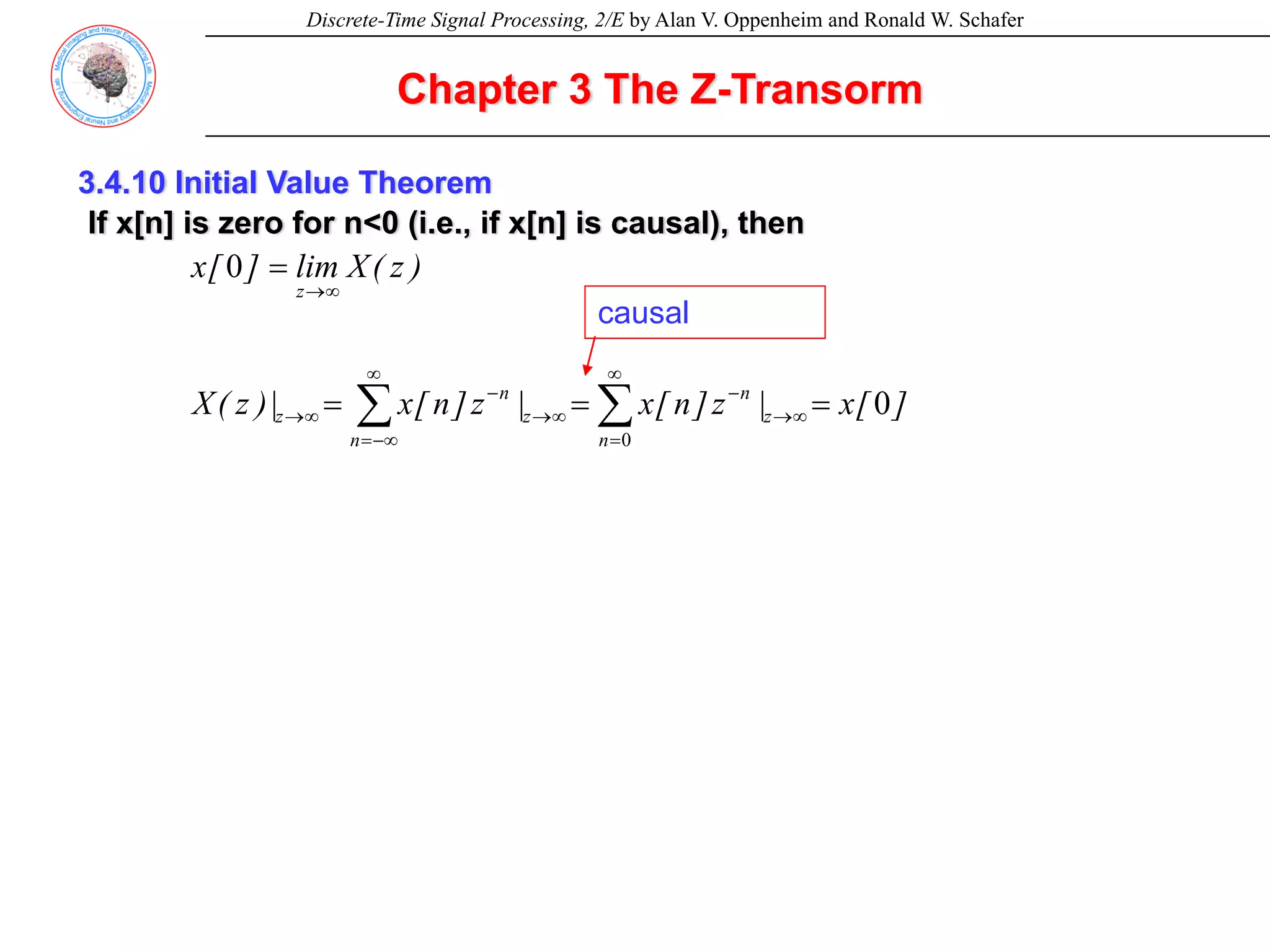 Discrete-Time Signal Processing, 2/E by Alan V. Oppenheim and Ronald W. Schafer
3.4.10 Initial Value Theorem
If x[n] is zero for n<0 (i.e., if x[n] is causal), then
]
[
x
|
z
]
n
[
x
|
z
]
n
[
x
|
)
z
(
X
)
z
(
X
lim
]
[
x
z
n
n
z
n
n
z
z
0
0
0
=
=
=
=
∞
→
∞
=
−
∞
→
∞
−∞
=
−
∞
→
∞
→
∑
∑
causal
Chapter 3 The Z-Transorm
 
