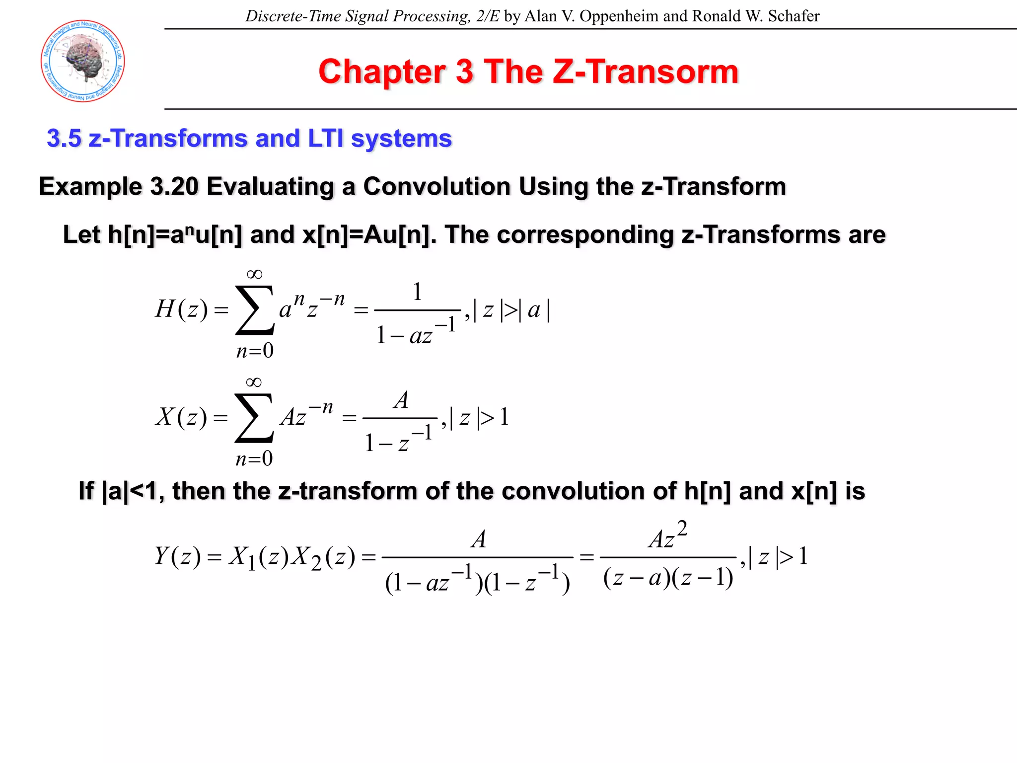 Discrete-Time Signal Processing, 2/E by Alan V. Oppenheim and Ronald W. Schafer
3.5 z-Transforms and LTI systems
Example 3.20 Evaluating a Convolution Using the z-Transform
Let h[n]=anu[n] and x[n]=Au[n]. The corresponding z-Transforms are
1
|
|
,
)
1
)(
(
)
1
)(
1
(
)
(
)
(
)
(
1
|
|
,
1
)
(
|
|
|
|
,
1
1
)
(
2
1
1
2
1
1
0
1
0
>
−
−
=
−
−
=
=
>
−
=
=
>
−
=
=
−
−
−
∞
=
−
−
∞
=
−
∑
∑
z
z
a
z
Az
z
az
A
z
X
z
X
z
Y
z
z
A
Az
z
X
a
z
az
z
a
z
H
n
n
n
n
n
If |a|<1, then the z-transform of the convolution of h[n] and x[n] is
Chapter 3 The Z-Transorm
 