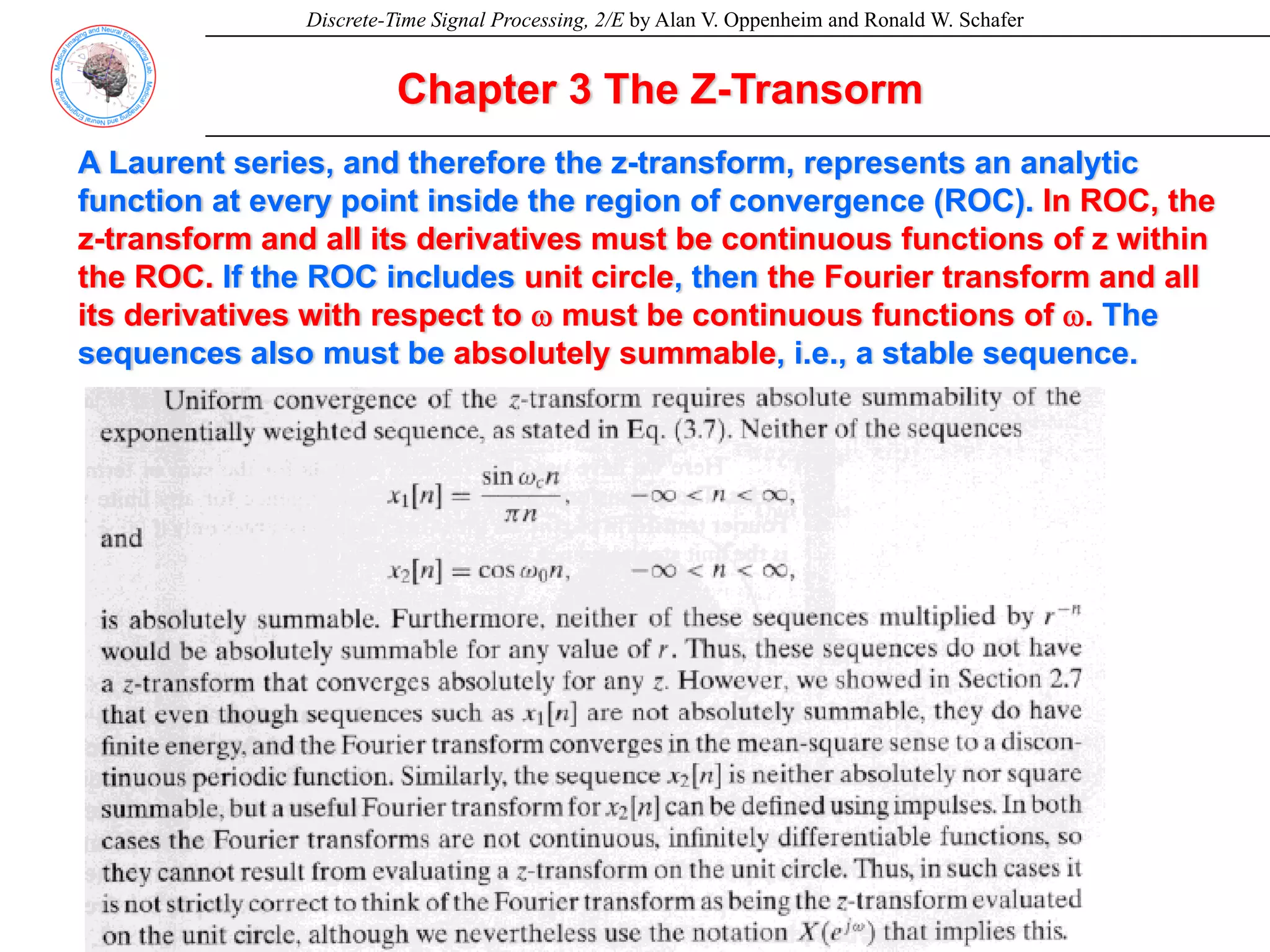 Discrete-Time Signal Processing, 2/E by Alan V. Oppenheim and Ronald W. Schafer
Chapter 3 The Z-Transorm
A Laurent series, and therefore the z-transform, represents an analytic
function at every point inside the region of convergence (ROC). In ROC, the
z-transform and all its derivatives must be continuous functions of z within
the ROC. If the ROC includes unit circle, then the Fourier transform and all
its derivatives with respect to ω must be continuous functions of ω. The
sequences also must be absolutely summable, i.e., a stable sequence.
 