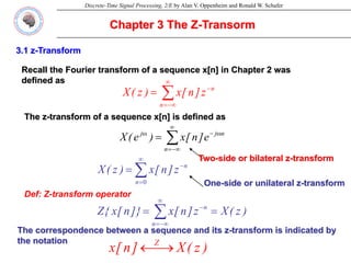 Discrete-Time Signal Processing, 2/E by Alan V. Oppenheim and Ronald W. Schafer
Chapter 3 The Z-Transorm
Def: Z-transform operator
Two-side or bilateral z-transform
One-side or unilateral z-transform
3.1 z-Transform
Recall the Fourier transform of a sequence x[n] in Chapter 2 was
defined as
∑
∞
−∞
=
ω
−
ω
=
n
n
j
j
e
]
n
[
x
)
e
(
X
The z-transform of a sequence x[n] is defined as
∑
∞
−∞
=
−
=
n
n
z
]
n
[
x
)
z
(
X
∑
∞
=
−
=
0
n
n
z
]
n
[
x
)
z
(
X
)
z
(
X
z
]
n
[
x
]}
n
[
x
{
Z
n
n
=
= ∑
∞
−∞
=
−
The correspondence between a sequence and its z-transform is indicated by
the notation
)
z
(
X
]
n
[
x Z
⎯→
←
 