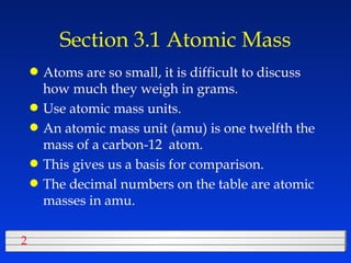 Section 3.1 Atomic Mass Atoms are so small, it is difficult to discuss how much they weigh in grams. Use atomic mass units. An atomic mass unit (amu) is one twelfth the mass of a carbon-12  atom. This gives us a basis for comparison. The decimal numbers on the table are atomic masses in amu. 