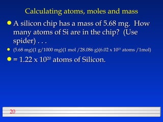 Calculating atoms, moles and mass A silicon chip has a mass of 5.68 mg.  How many atoms of Si are in the chip?  (Use spider) . . . (5.68 mg)(1 g/1000 mg)(1 mol /28.086 g)(6.02 x 10 23  atoms /1mol) = 1.22 x 10 20  atoms of Silicon. 