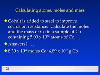 Calculating atoms, moles and mass Cobalt is added to steel to improve corrosion resistance.  Calculate the moles and the mass of Co in a sample of Co containing 5.00 x 10 20  atoms of Co. . . Answers? . . . 8.30 x 10 -4   moles  Co; 4.89 x 10 -2   g  Co 