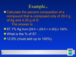 Example   pp Calculate the percent composition of a compound that is composed only of 29.0 g of Ag and 4.30 g of S. The answer is . . .  87.1% Ag  from [29.0 ÷ (29.0 + 4.30)] x 100%. What is the % of S? . . .  12.9% (must add up to 100%). 