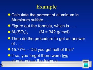 Example Calculate the percent of aluminum in Aluminum sulfate. . . Figure out the formula, which is . . .  Al 2 (SO 4 ) 3   (M = 342 g/ mol) Then do the procedure to get an answer of . . . 15.77% -- Did you get half of this? If so, you forgot there were  two  aluminums in the formula. 