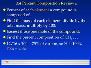 3.4 Percent Composition Review   pp Percent of each  element  a compound is composed of. Find the mass of each element, divide by the total mass, multiply by 100. Easiest if use one mole of the compound . Find the percent composition of CH 4  . . . 12/16 x 100 = 75% of carbon, so H is 100% - 75% = 25% 