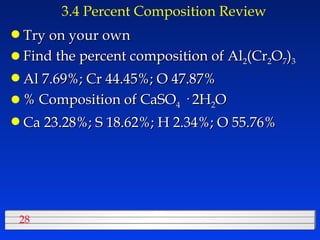 3.4 Percent Composition Review Try on your own Find the percent composition of Al 2 (Cr 2 O 7 ) 3   Al 7.69%; Cr 44.45%; O 47.87% % Composition of CaSO 4  · 2H 2 O Ca 23.28%; S 18.62%; H 2.34%; O 55.76% 