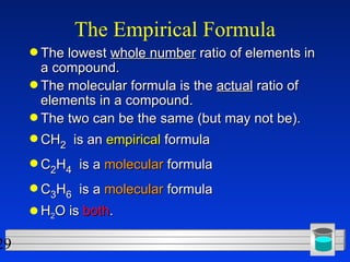 The Empirical Formula The lowest  whole number  ratio of elements in a compound. The molecular formula is the  actual  ratio of elements in a compound. The two can be the same (but may not be).  CH 2   is an  empirical  formula C 2 H 4   is a  molecular  formula C 3 H 6   is a  molecular  formula H 2 O is  both . 