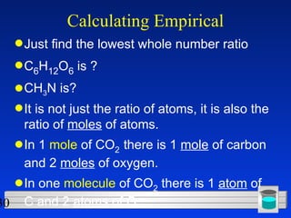 Calculating Empirical Just find the lowest whole number ratio C 6 H 12 O 6  is ? CH 3 N is? It is not just the ratio of atoms, it is also the ratio of  moles  of atoms. In 1  mole  of CO 2   there is 1  mole  of carbon and 2  moles  of oxygen. In one  molecule  of CO 2  there is 1  atom  of C and 2  atoms  of O.  