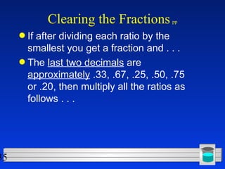 Clearing the Fractions   pp If after dividing each ratio by the smallest you get a fraction and . . . The  last two decimals  are  approximately  .33, .67, .25, .50, .75 or .20, then multiply all the ratios as follows . . .  