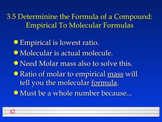 3.5 Determinine the Formula of a Compound: Empirical To Molecular Formulas Empirical is lowest ratio. Molecular is actual molecule. Need Molar mass also to solve this. Ratio of molar to empirical  mass  will tell you the molecular  formula . Must be a whole number because... 