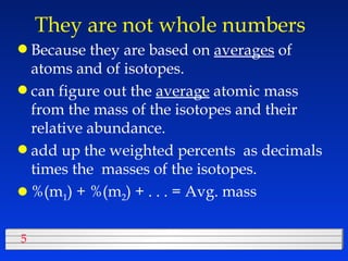 They are not whole numbers  Because they are based on  averages  of atoms and of isotopes. can figure out the  average  atomic mass from the mass of the isotopes and their relative abundance. add up the weighted percents  as decimals times the  masses of the isotopes. %(m 1 ) + %(m 2 ) + . . . = Avg. mass 