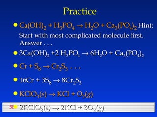 Practice Ca(OH) 2  + H 3 PO 4     H 2 O + Ca 3 (PO 4 ) 2   Hint:  Start with most complicated molecule first.  Answer . . .  3Ca(OH) 2  +2 H 3 PO 4     6H 2 O + Ca 3 (PO 4 ) 2 Cr + S 8     Cr 2 S 3  . . .  16Cr + 3S 8     8Cr 2 S 3 KClO 3 ( s )   KCl + O 2 ( g ) 2KClO 3 ( s )   KCl + 3O 2 ( g ) 