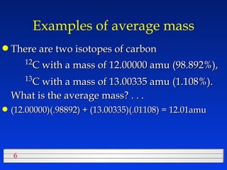 Examples of average mass There are two isotopes of carbon  12 C with a mass of 12.00000 amu (98.892%),  13 C with a mass of 13.00335 amu (1.108%).  What is the average mass? . . . (12.00000)(.98892) + (13.00335)(.01108) = 12.01amu 