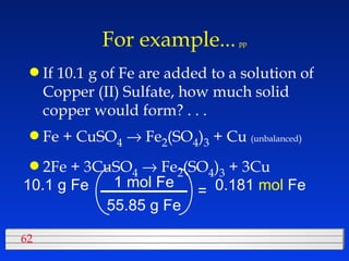 For example...   pp If 10.1 g of Fe are added to a solution of Copper (II) Sulfate, how much solid copper would form? . . . Fe + CuSO 4     Fe 2 (SO 4 ) 3  + Cu  (unbalanced )   2Fe + 3CuSO 4     Fe 2 (SO 4 ) 3  + 3Cu  10.1 g Fe 55.85 g Fe 1 mol Fe = 0.181  mol  Fe 
