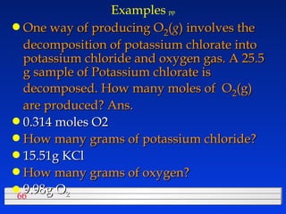 Examples   pp One way of producing O 2 ( g ) involves the decomposition of potassium chlorate into potassium chloride and oxygen gas. A 25.5 g sample of Potassium chlorate is decomposed. How many moles of  O 2 (g) are produced? Ans.  0.314 moles O2 How many grams of potassium chloride? 15.51g KCl How many grams of oxygen? 9.98g O 2 