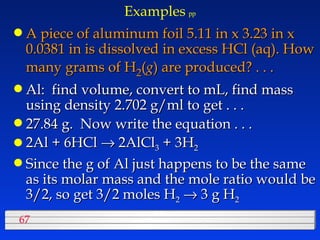Examples   pp A piece of aluminum foil 5.11 in x 3.23 in x 0.0381 in is dissolved in excess HCl (aq). How many grams of H 2 ( g ) are produced? . . . Al:  find volume, convert to mL, find mass using density 2.702 g/ml to get . . . 27.84 g.  Now write the equation . . . 2Al + 6HCl    2AlCl 3  + 3H 2 Since the g of Al just happens to be the same as its molar mass and the mole ratio would be 3/2, so get 3/2 moles H 2     3 g H 2 